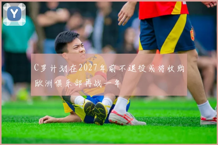 C罗计划在2027年前不退役或将收购欧洲俱乐部再战一年