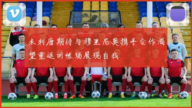 米利唐期待与穆里尼奥携手合作渴望重返训练场展现自我