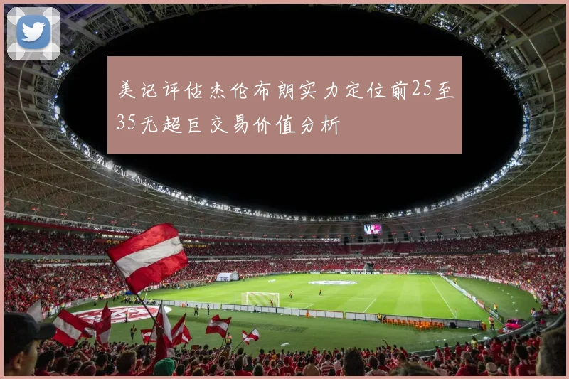 美记评估杰伦布朗实力定位前25至35无超巨交易价值分析