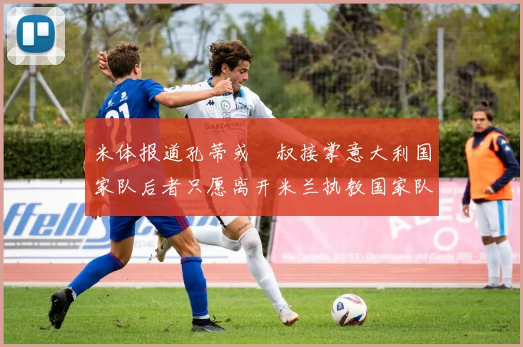 米体报道孔蒂或囧叔接掌意大利国家队后者只愿离开米兰执教国家队或皇马