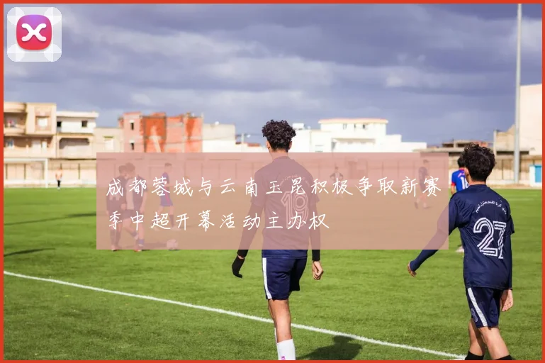 成都蓉城与云南玉昆积极争取新赛季中超开幕活动主办权