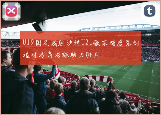 U19国足战胜沙特U21张家鸣虚晃制造对方乌龙球助力胜利