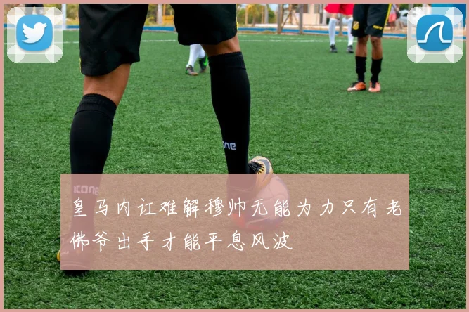 皇马内讧难解穆帅无能为力只有老佛爷出手才能平息风波
