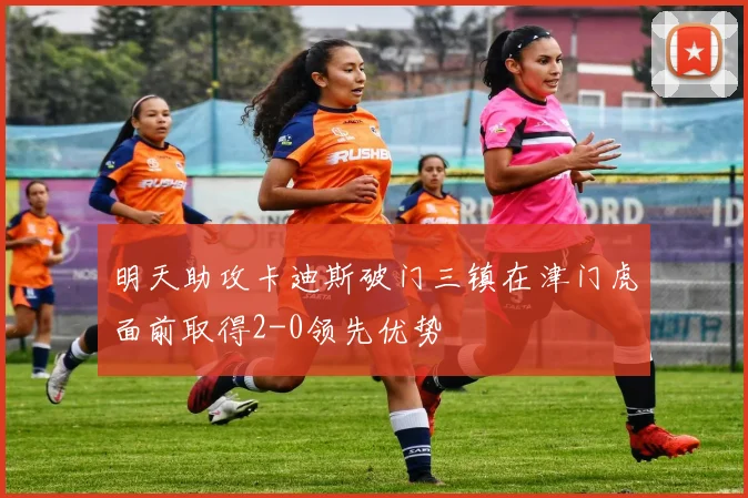 明天助攻卡迪斯破门三镇在津门虎面前取得2-0领先优势