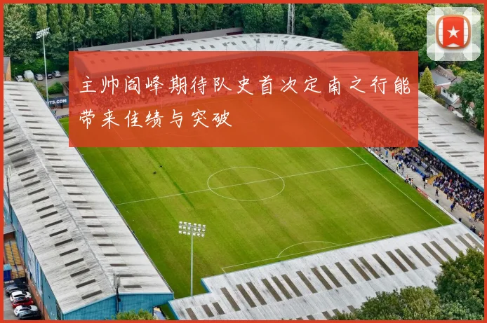 主帅阎峰期待队史首次定南之行能带来佳绩与突破