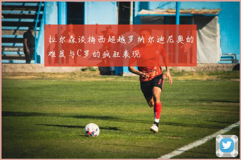 拉尔森谈梅西超越罗纳尔迪尼奥的难度与C罗的疯狂表现