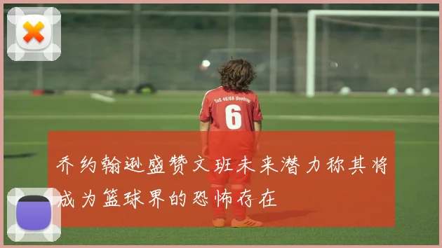 乔约翰逊盛赞文班未来潜力称其将成为篮球界的恐怖存在